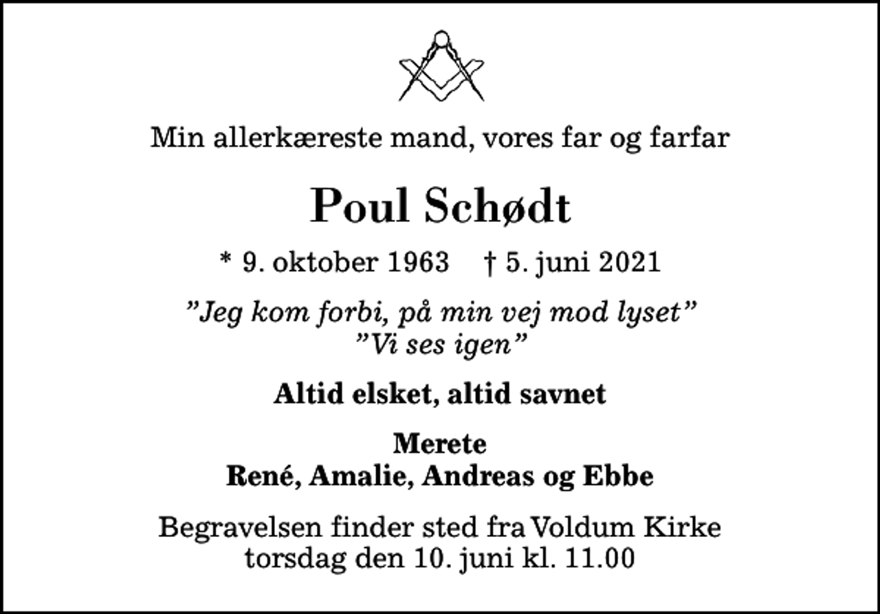 <p>Min allerkæreste mand, vores far og farfar<br />Poul Schødt<br />* 9. oktober 1963 ✝ 5. juni 2021<br />Jeg kom forbi, på min vej mod lyset Vi ses igen<br />Altid elsket, altid savnet<br />Merete René, Amalie, Andreas og Ebbe<br />Begravelsen finder sted fra Voldum Kirke torsdag den 10. juni kl. 11.00</p>