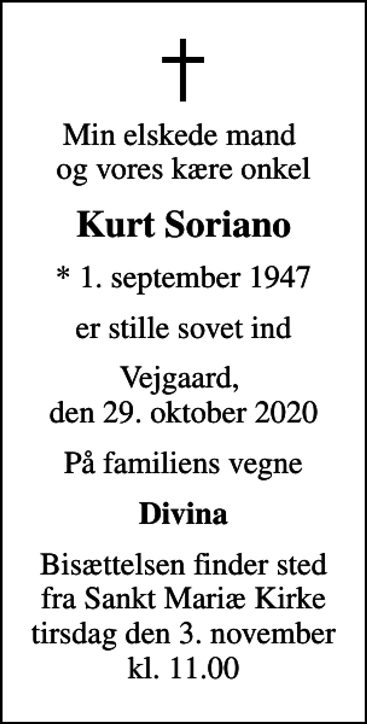 <p>Min elskede mand og vores kære onkel<br />Kurt Soriano<br />* 1. september 1947<br />er stille sovet ind<br />Vejgaard, den 29. oktober 2020<br />På familiens vegne<br />Divina<br />Bisættelsen finder sted fra Sankt Mariæ Kirke tirsdag den 3. november kl. 11.00</p>