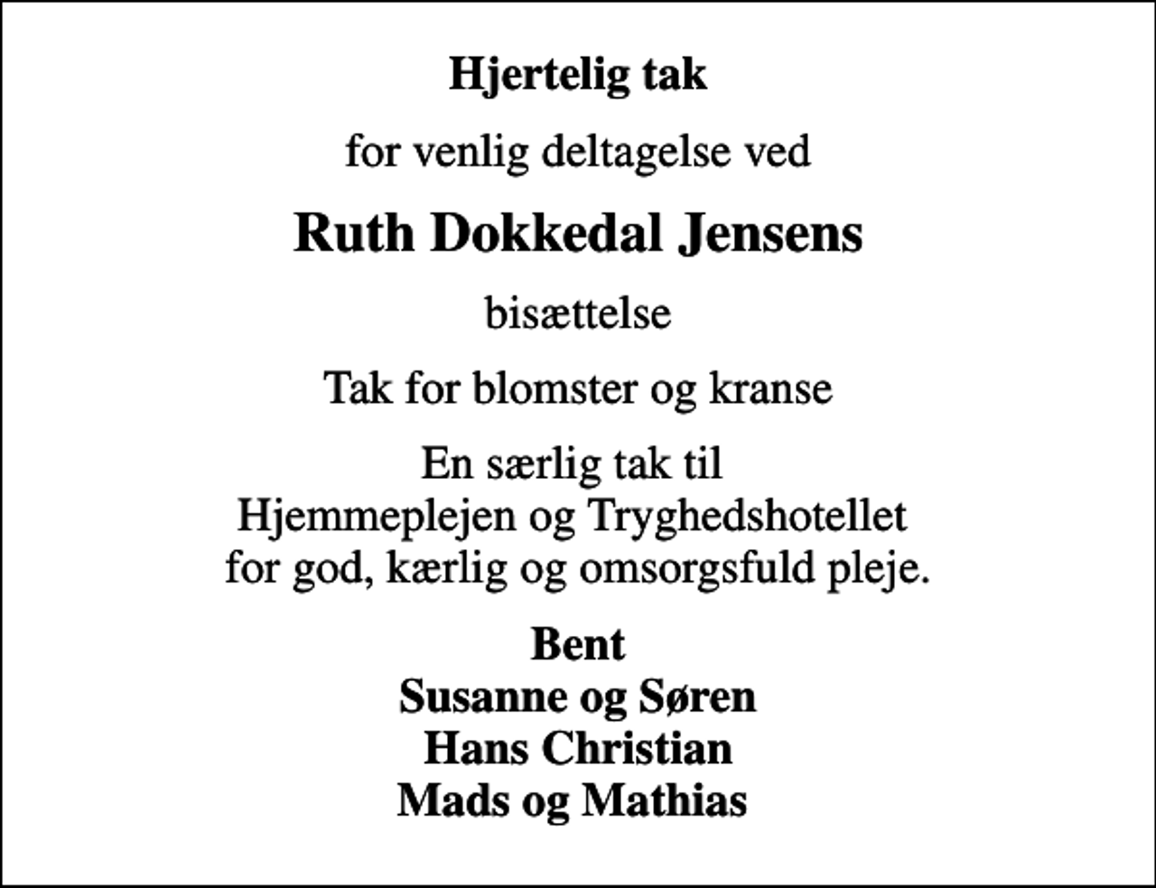 <p>Hjertelig tak<br />for venlig deltagelse ved<br />Ruth Dokkedal Jensens<br />bisættelse<br />Tak for blomster og kranse<br />En særlig tak til Hjemmeplejen og Tryghedshotellet for god, kærlig og omsorgsfuld pleje.<br />Bent Susanne og Søren Hans Christian Mads og Mathias</p>