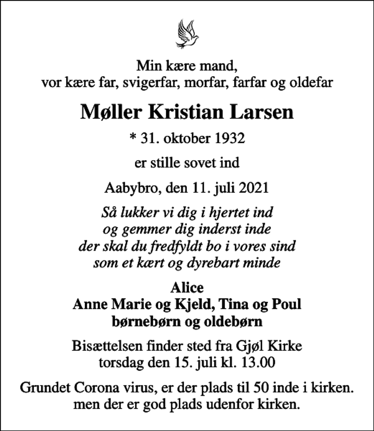 <p>Min kære mand, vor kære far, svigerfar, morfar, farfar og oldefar<br />Møller Kristian Larsen<br />* 31. oktober 1932<br />er stille sovet ind<br />Aabybro, den 11. juli 2021<br />Så lukker vi dig i hjertet ind og gemmer dig inderst inde der skal du fredfyldt bo i vores sind som et kært og dyrebart minde<br />Alice Anne Marie og Kjeld, Tina og Poul børnebørn og oldebørn<br />Bisættelsen finder sted fra Gjøl Kirke torsdag den 15. juli kl. 13.00<br />Grundet Corona virus, er der plads til 50 inde i kirken. men der er god plads udenfor kirken.</p>