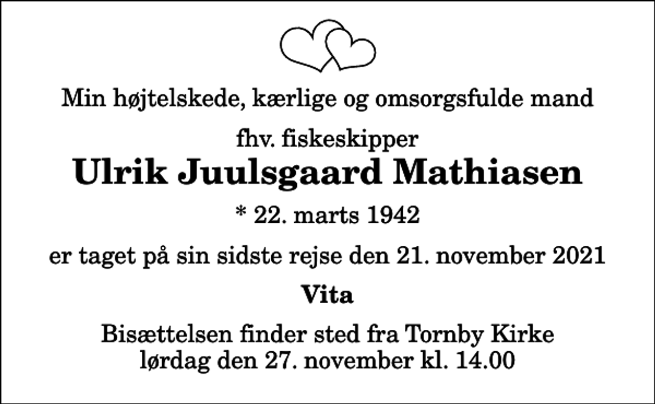 <p>Min højtelskede, kærlige og omsorgsfulde mand<br />fhv. fiskeskipper<br />Ulrik Juulsgaard Mathiasen<br />Tornby<br />* 22. marts 1942<br />er taget på sin sidste rejse den 21. november 2021<br />Vita<br />Bisættelsen har fundet sted</p>