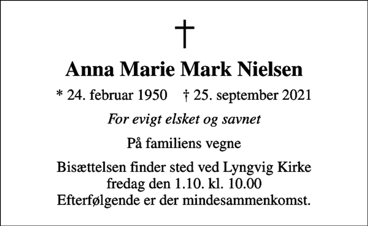 <p>Anna Marie Mark Nielsen<br />* 24. februar 1950 ✝ 25. september 2021<br />For evigt elsket og savnet<br />På familiens vegne<br />Bisættelsen finder sted ved Lyngvig Kirke fredag den 1.10. kl. 10.00 Efterfølgende er der mindesammenkomst.</p>