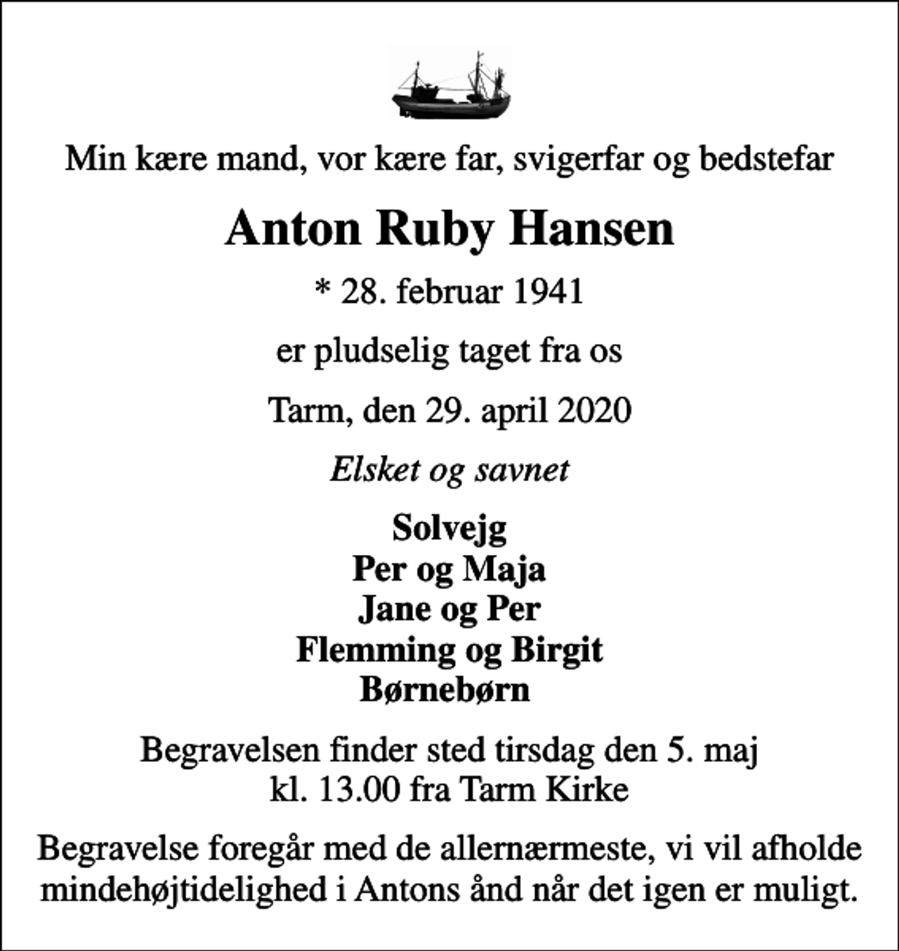 <p>Min kære mand, vor kære far, svigerfar og bedstefar<br />Anton Ruby Hansen<br />* 28. februar 1941<br />er pludselig taget fra os<br />Tarm, den 29. april 2020<br />Elsket og savnet<br />Solvejg Per og Maja Jane og Per Flemming og Birgit Børnebørn<br />Begravelsen finder sted tirsdag den 5. maj kl. 13.00 fra Tarm Kirke<br />Begravelse foregår med de allernærmeste, vi vil afholde mindehøjtidelighed i Antons ånd når det igen er muligt.</p>