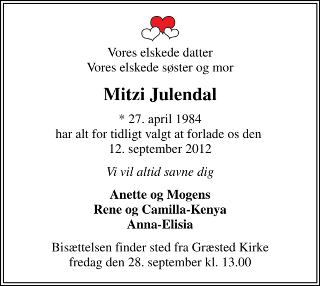 <p>Vores elskede datter Vores elskede søster og mor<br />Mitzi Julendal<br />* 27. april 1984 har alt for tidligt valgt at forlade os den 12. september 2012<br />Vi vil altid savne dig<br />Anette og Mogens Rene og Camilla-Kenya Anna-Elisia<br />Bisættelsen finder sted fra Græsted Kirke fredag den 28. september kl. 13.00</p>