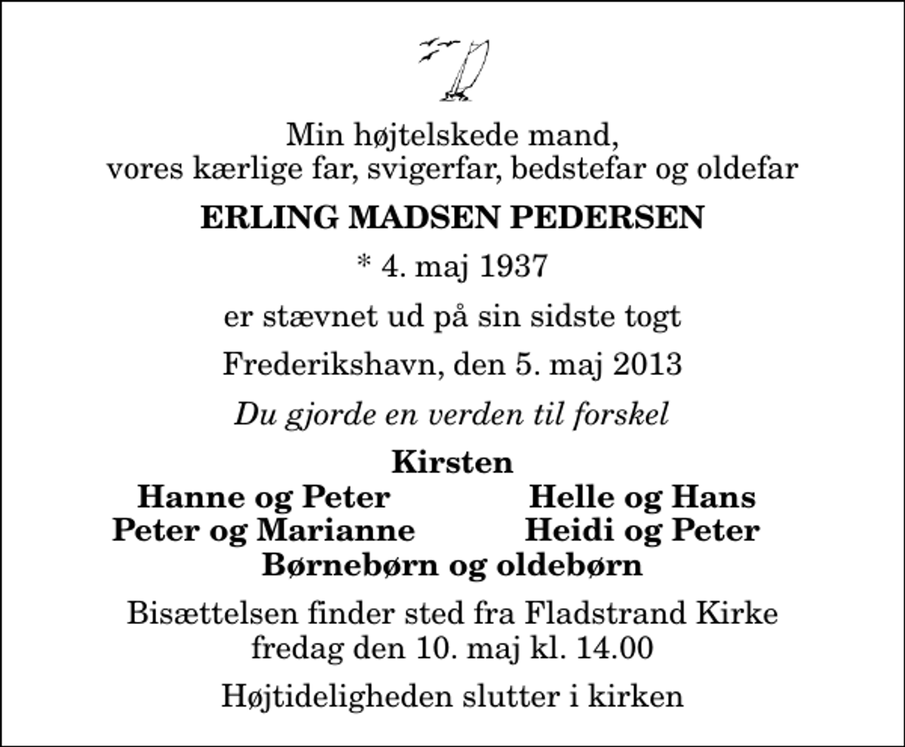 <p>Min højtelskede mand, vores kærlige far, svigerfar, bedstefar og oldefar<br />Erling Madsen Pedersen<br />* 4. maj 1937<br />er stævnet ud på sin sidste togt<br />Frederikshavn, den 5. maj 2013<br />Du gjorde en verden til forskel<br />Kirsten<br />Hanne og Peter<br />Helle og Hans<br />Peter og Marianne<br />Heidi og Peter<br />Bisættelsen finder sted fra Fladstrand Kirke fredag den 10. maj kl. 14.00 Højtideligheden slutter i kirken</p>