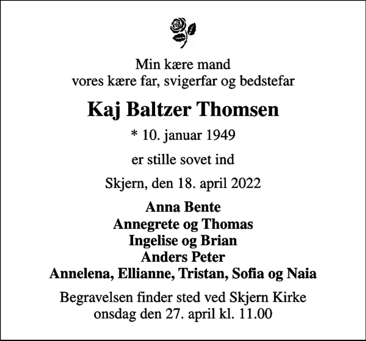 <p>Min kære mand vores kære far, svigerfar og bedstefar<br />Kaj Baltzer Thomsen<br />* 10. januar 1949<br />er stille sovet ind<br />Skjern, den 18. april 2022<br />Anna Bente Annegrete og Thomas Ingelise og Brian Anders Peter Annelena, Ellianne, Tristan, Sofia og Naia<br />Begravelsen finder sted ved Skjern Kirke onsdag den 27. april kl. 11.00</p>