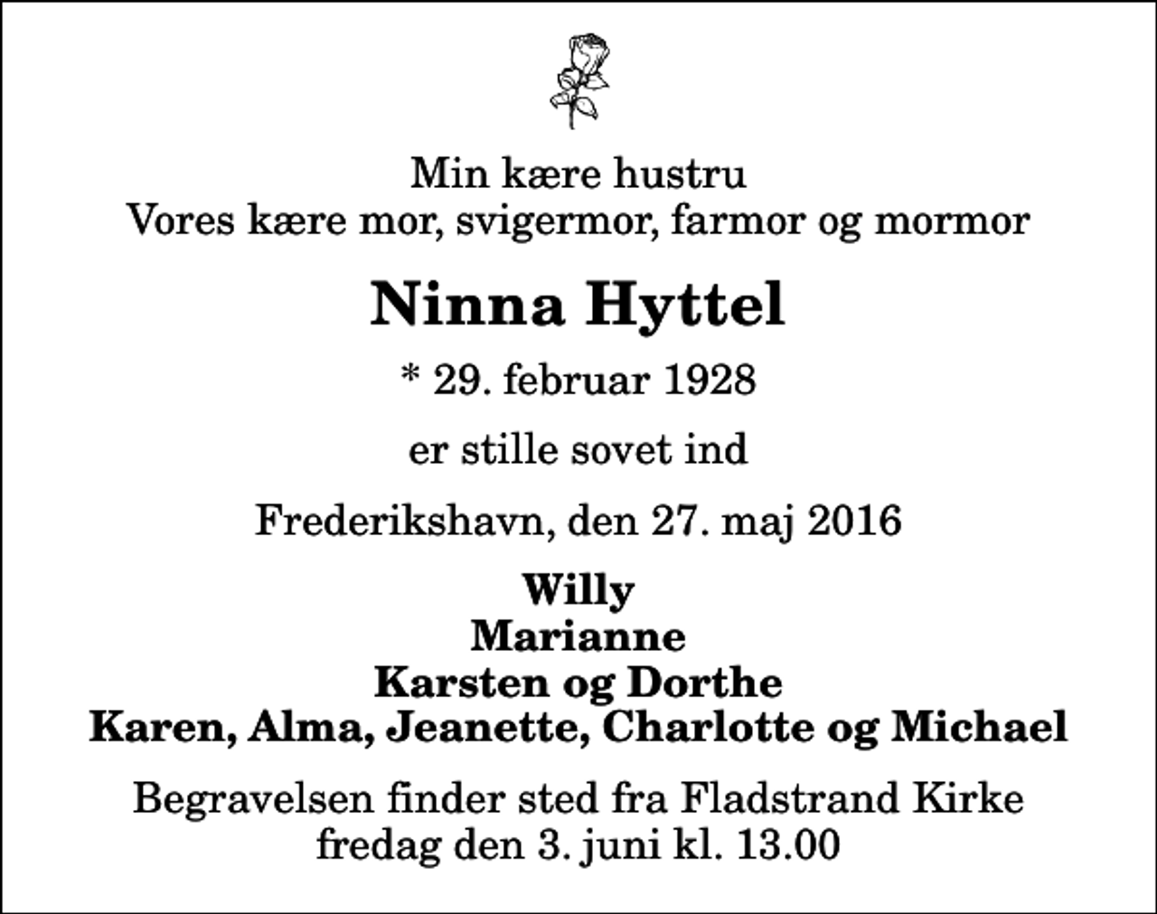 <p>Min kære hustru Vores kære mor, svigermor, farmor og mormor<br />Ninna Hyttel<br />* 29. februar 1928<br />er stille sovet ind<br />Frederikshavn, den 27. maj 2016<br />Willy Marianne Karsten og Dorthe Karen, Alma, Jeanette, Charlotte og Michael<br />Begravelsen finder sted fra Fladstrand Kirke fredag den 3. juni kl. 13.00</p>