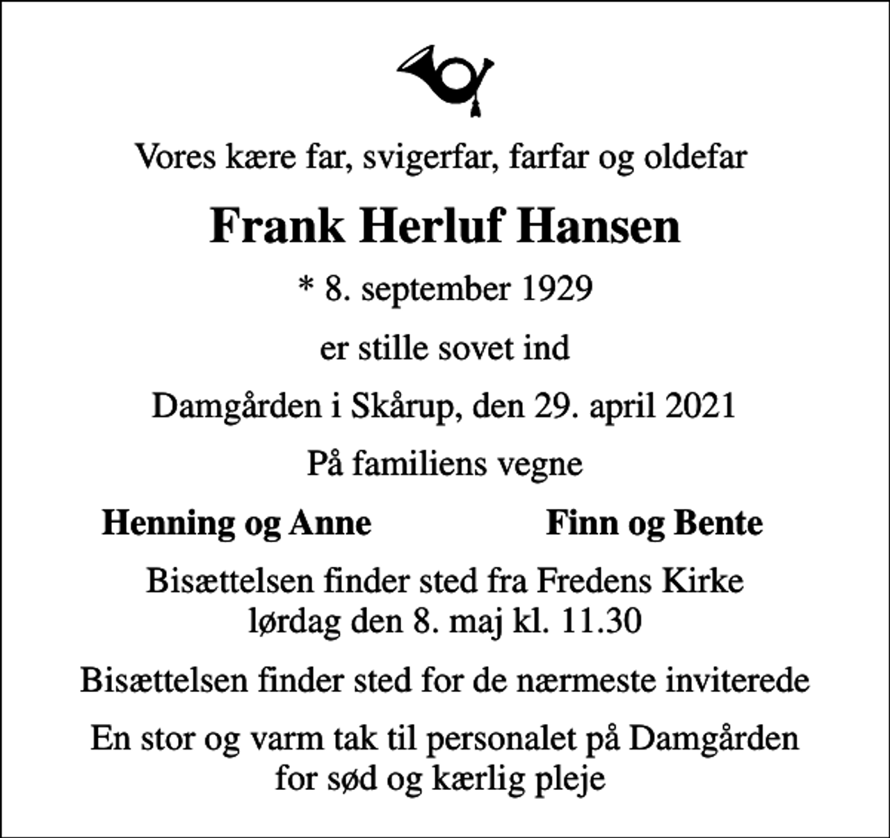 <p>Vores kære far, svigerfar, farfar og oldefar<br />Frank Herluf Hansen<br />* 8. september 1929<br />er stille sovet ind<br />Damgården i Skårup, den 29. april 2021<br />På familiens vegne<br />Henning og Anne<br />Finn og Bente<br />Bisættelsen finder sted fra Fredens Kirke lørdag den 8. maj kl. 11.30<br />Bisættelsen finder sted for de nærmeste inviterede<br />En stor og varm tak til personalet på Damgården for sød og kærlig pleje</p>