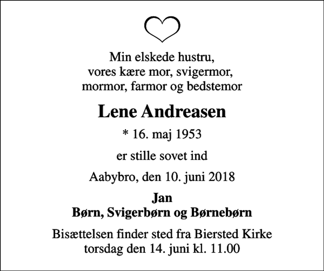 <p>Min elskede hustru, vores kære mor, svigermor, mormor, farmor og bedstemor<br />Lene Andreasen<br />* 16. maj 1953<br />er stille sovet ind<br />Aabybro, den 10. juni 2018<br />Jan Børn, Svigerbørn og Børnebørn<br />Bisættelsen finder sted fra Biersted Kirke torsdag den 14. juni kl. 11.00</p>