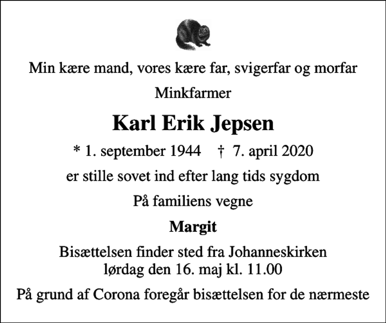 <p>Min kære mand, vores kære far, svigerfar og morfar<br />Minkfarmer<br />Karl Erik Jepsen<br />* 1. september 1944 ✝ 7. april 2020<br />er stille sovet ind efter lang tids sygdom<br />På familiens vegne<br />Margit<br />Bisættelsen finder sted fra Johanneskirken lørdag den 16. maj kl. 11.00<br />På grund af Corona foregår bisættelsen for de nærmeste</p>
