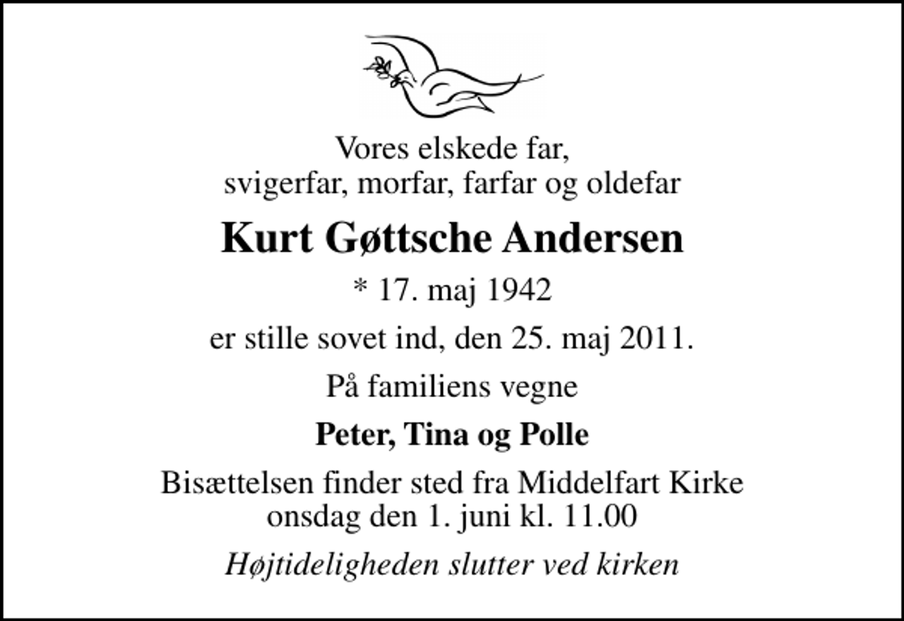 <p>Vores elskede far, svigerfar, morfar, farfar og oldefar<br />Kurt Gøttsche Andersen<br />* 17. maj 1942<br />er stille sovet ind, den 25. maj 2011.<br />På familiens vegne<br />Peter, Tina og Polle<br />Bisættelsen finder sted fra Middelfart Kirke onsdag den 1. juni kl. 11.00<br />Højtideligheden slutter ved kirken</p>