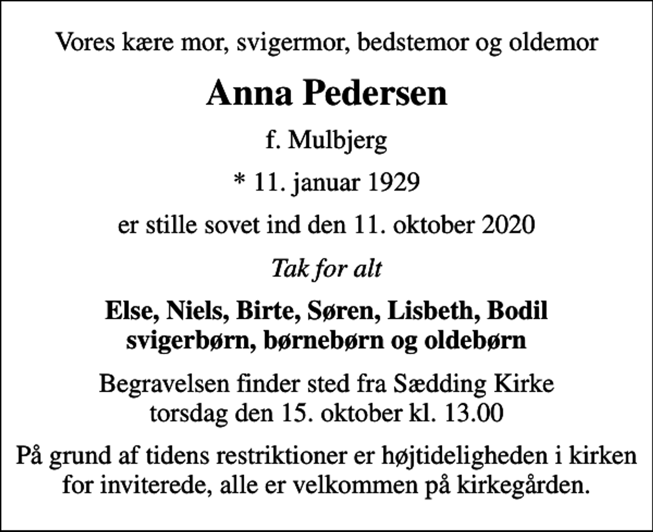 <p>Vores kære mor, svigermor, bedstemor og oldemor<br />Anna Pedersen<br />f. Mulbjerg<br />* 11. januar 1929<br />er stille sovet ind den 11. oktober 2020<br />Tak for alt<br />Else, Niels, Birte, Søren, Lisbeth, Bodil svigerbørn, børnebørn og oldebørn<br />Begravelsen finder sted fra Sædding Kirke torsdag den 15. oktober kl. 13.00<br />På grund af tidens restriktioner er højtideligheden i kirken for inviterede, alle er velkommen på kirkegården.</p>