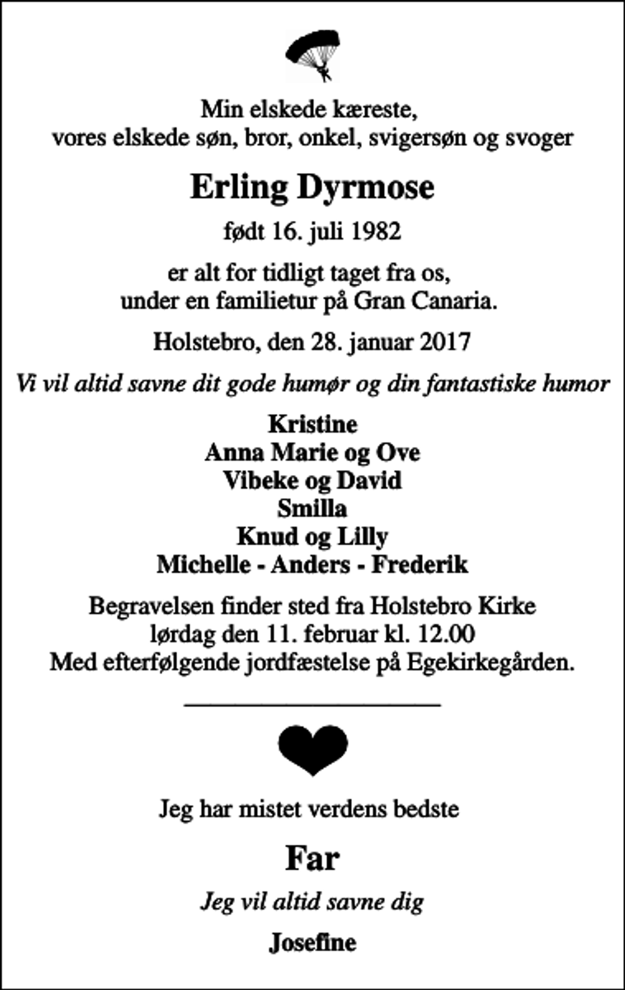 <p>Min elskede kæreste, vores elskede søn, bror, onkel, svigersøn og svoger<br />Erling Dyrmose<br />født 16. juli 1982<br />er alt for tidligt taget fra os, under en familietur på Gran Canaria.<br />Holstebro, den 28. januar 2017<br />Vi vil altid savne dit gode humør og din fantastiske humor<br />Kristine Anna Marie og Ove Vibeke og David Smilla Knud og Lilly Michelle - Anders - Frederik<br />Begravelsen finder sted fra Holstebro Kirke lørdag den 11. februar kl. 12.00 Med efterfølgende jordfæstelse på Egekirkegården.<br />Jeg har mistet verdens bedste<br />Far<br />Jeg vil altid savne dig<br />Josefine</p>