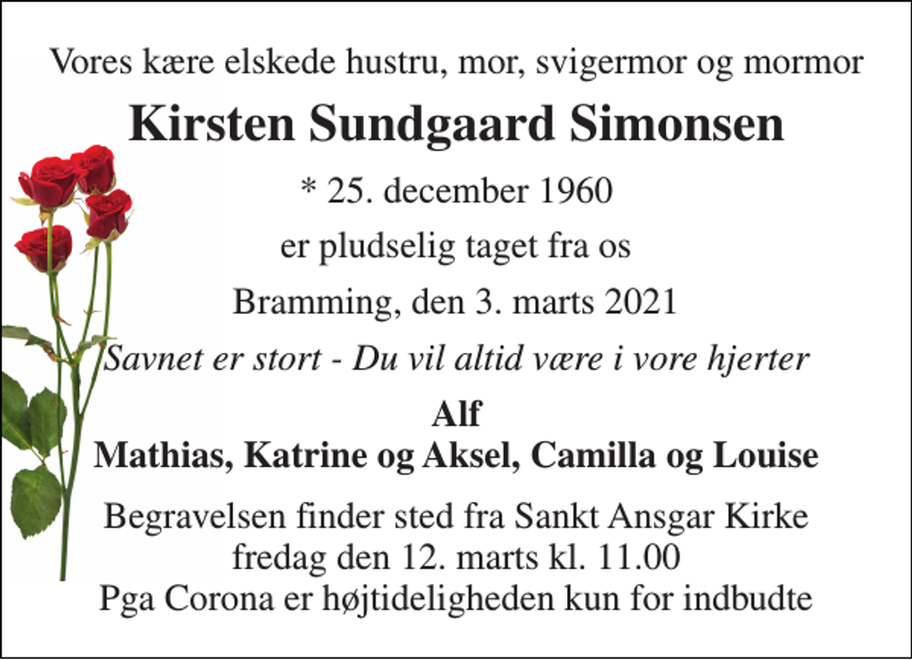 <p>Vores kære elskede hustru, mor, svigermor og mormor<br />Kirsten Sundgaard Simonsen<br />* 25. december 1960<br />er pludselig taget fra os<br />Bramming, den 3. marts 2021<br />Savnet er stort - Du vil altid være i vore hjerter<br />Alf Mathias, Katrine og Aksel, Camilla og Louise<br />Begravelsen finder sted fra Sankt Ansgar Kirke fredag den 12. marts kl. 11.00 Pga Corona er højtideligheden kun for indbudte</p>