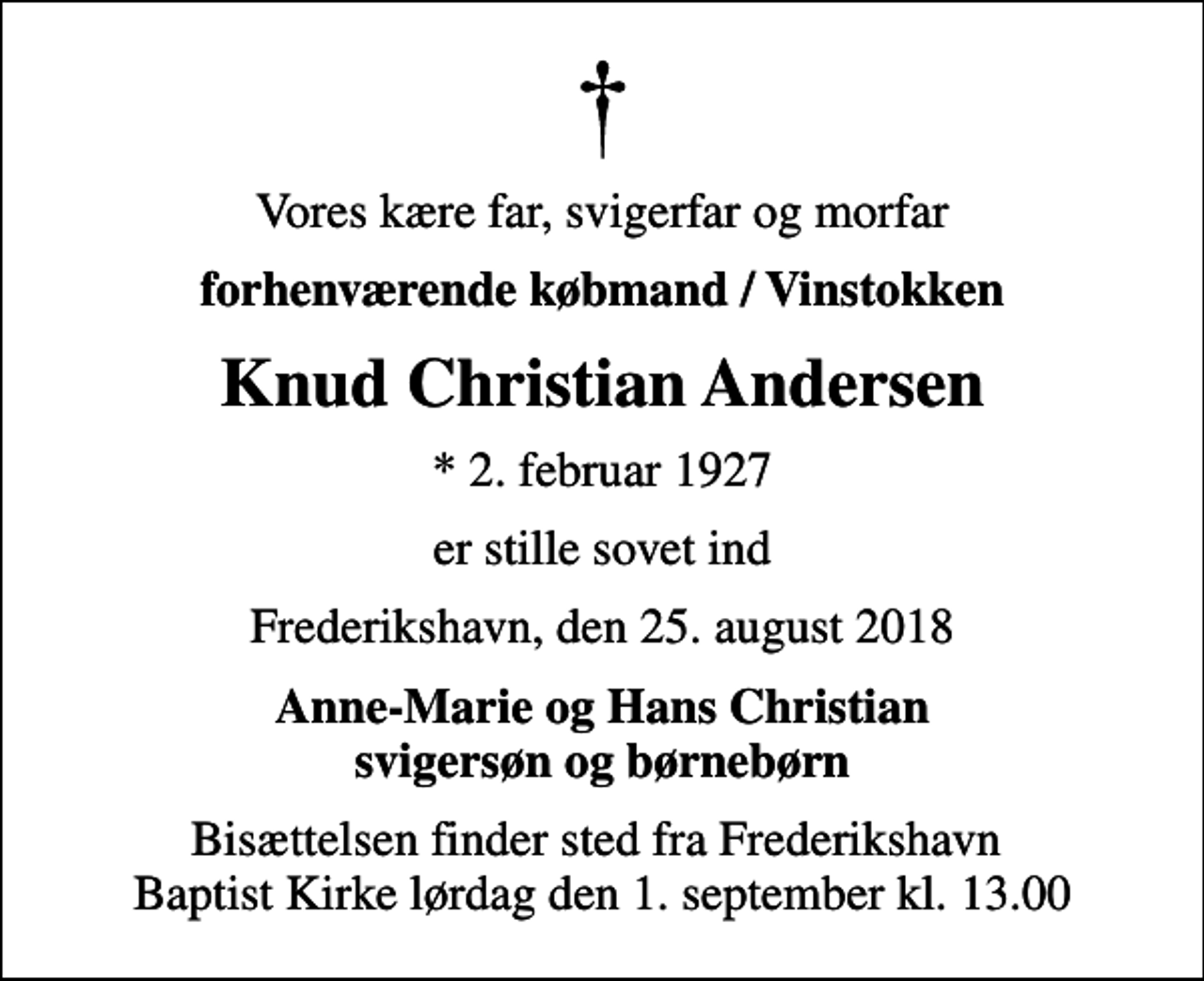 <p>Vores kære far, svigerfar og morfar<br />forhenværende købmand / Vinstokken<br />Knud Christian Andersen<br />* 2. februar 1927<br />er stille sovet ind<br />Frederikshavn, den 25. august 2018<br />Anne-Marie og Hans Christian svigersøn og børnebørn<br />Bisættelsen finder sted fra Frederikshavn Baptist Kirke lørdag den 1. september kl. 13.00</p>