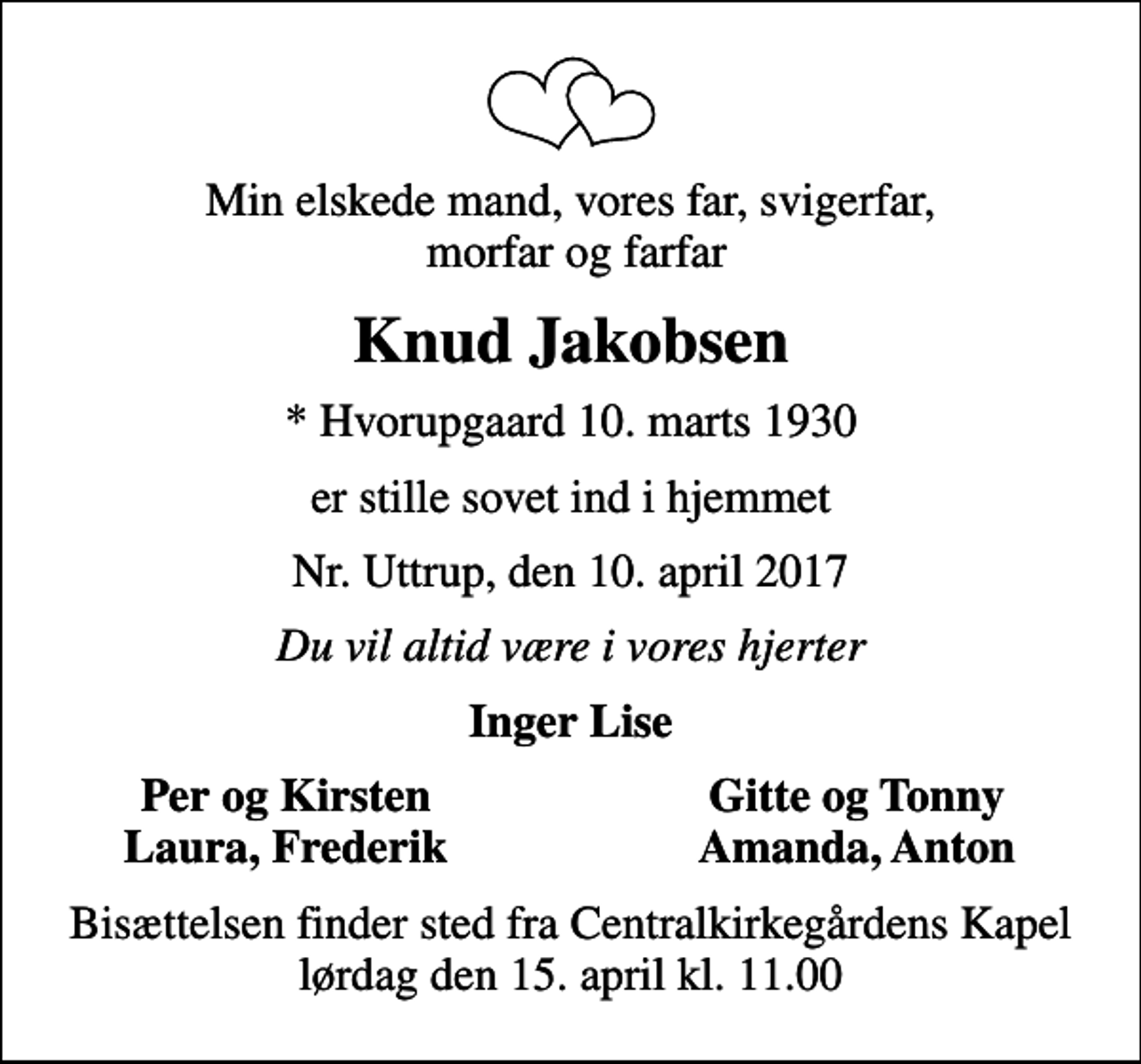 <p>Min elskede mand, vores far, svigerfar, morfar og farfar<br />Knud Jakobsen<br />* Hvorupgaard 10. marts 1930<br />er stille sovet ind i hjemmet<br />Nr. Uttrup, den 10. april 2017<br />Du vil altid være i vores hjerter<br />Inger Lise<br />Per og Kirsten<br />Gitte og Tonny<br />Laura, Frederik<br />Amanda, Anton<br />Bisættelsen finder sted fra Centralkirkegårdens Kapel lørdag den 15. april kl. 11.00</p>
