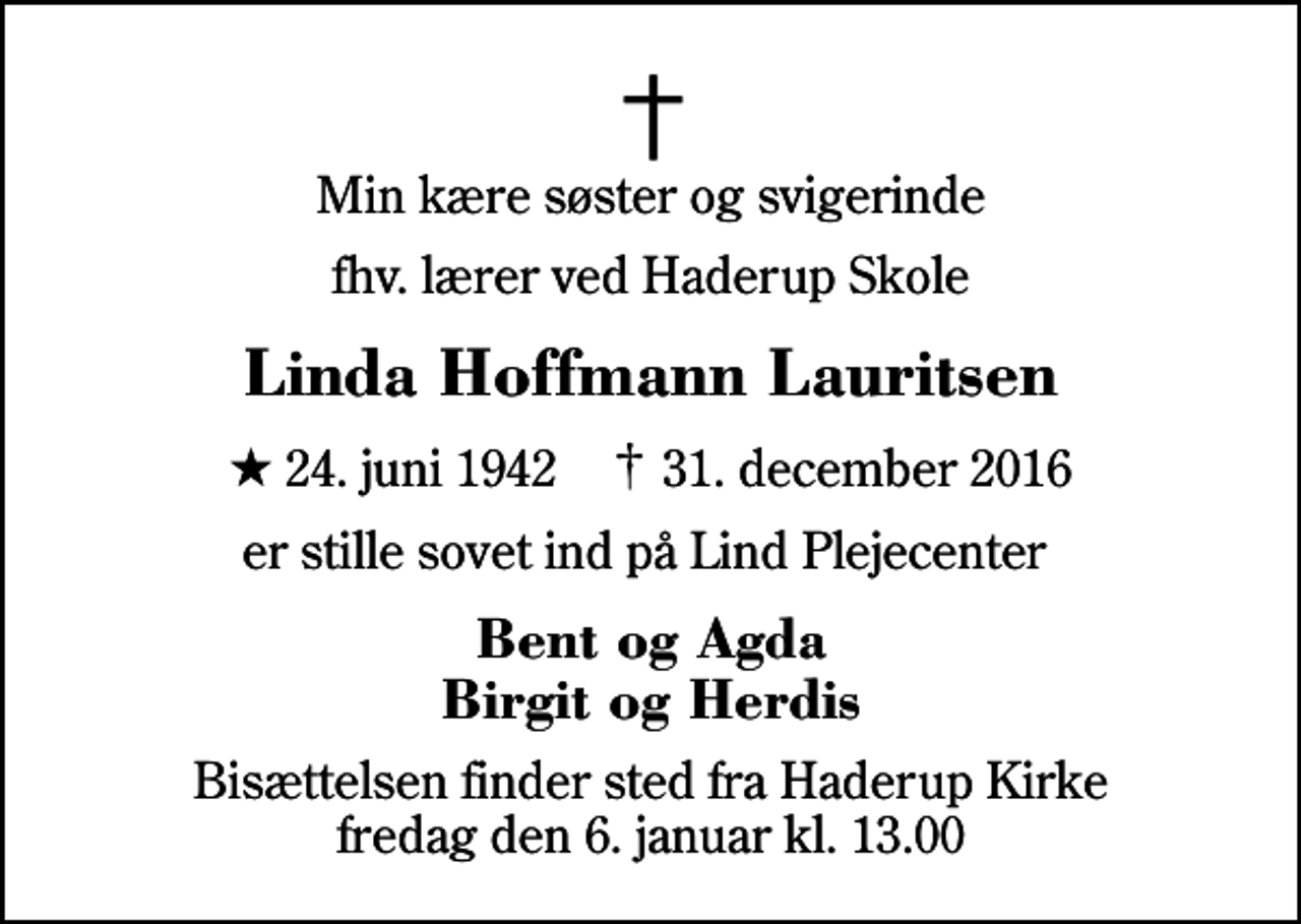 <p>Min kære søster og svigerinde<br />fhv. lærer ved Haderup Skole<br />Linda Hoffmann Lauritsen<br />* 24. juni 1942 ✝ 31. december 2016<br />er stille sovet ind på Lind Plejecenter<br />Bent og Agda Birgit og Herdis<br />Bisættelsen finder sted fra Haderup Kirke fredag den 6. januar kl. 13.00</p>