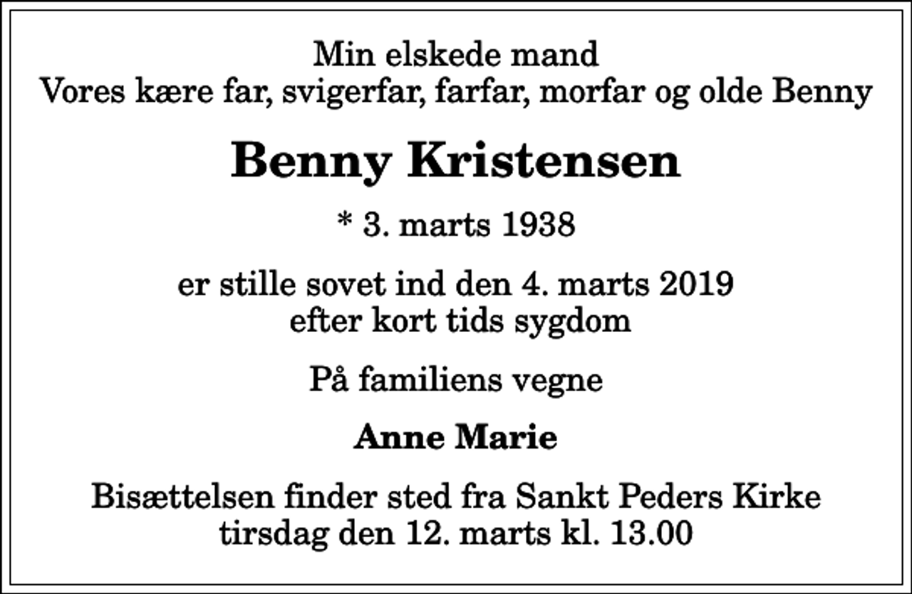 <p>Min elskede mand Vores kære far, svigerfar, farfar, morfar og olde Benny<br />Benny Kristensen<br />* 3. marts 1938<br />er stille sovet ind den 4. marts 2019 efter kort tids sygdom<br />På familiens vegne<br />Anne Marie<br />Bisættelsen finder sted fra Sankt Peders Kirke tirsdag den 12. marts kl. 13.00</p>