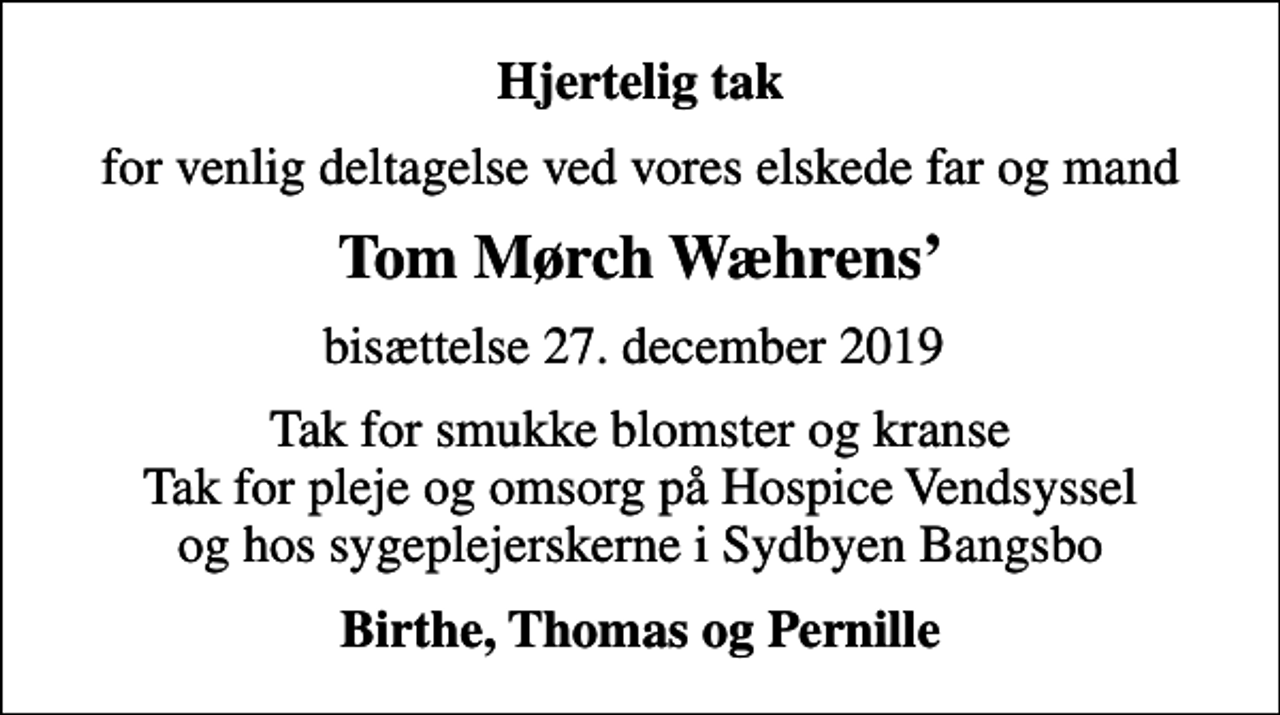 <p>Hjertelig tak<br />for venlig deltagelse ved vores elskede far og mand<br />Tom Mørch Wæhrens<br />bisættelse 27. december 2019<br />Tak for smukke blomster og kranse Tak for pleje og omsorg på Hospice Vendsyssel og hos sygeplejerskerne i Sydbyen Bangsbo<br />Birthe, Thomas og Pernille</p>