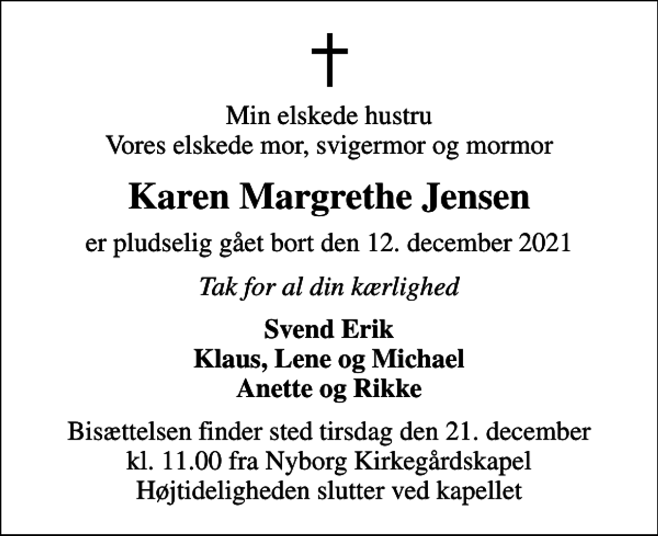 <p>Min elskede hustru Vores elskede mor, svigermor og mormor<br />Karen Margrethe Jensen<br />er pludselig gået bort den 12. december 2021<br />Tak for al din kærlighed<br />Svend Erik Klaus, Lene og Michael Anette og Rikke<br />Bisættelsen finder sted tirsdag den 21. december kl. 11.00 fra Nyborg Kirkegårdskapel Højtideligheden slutter ved kapellet</p>