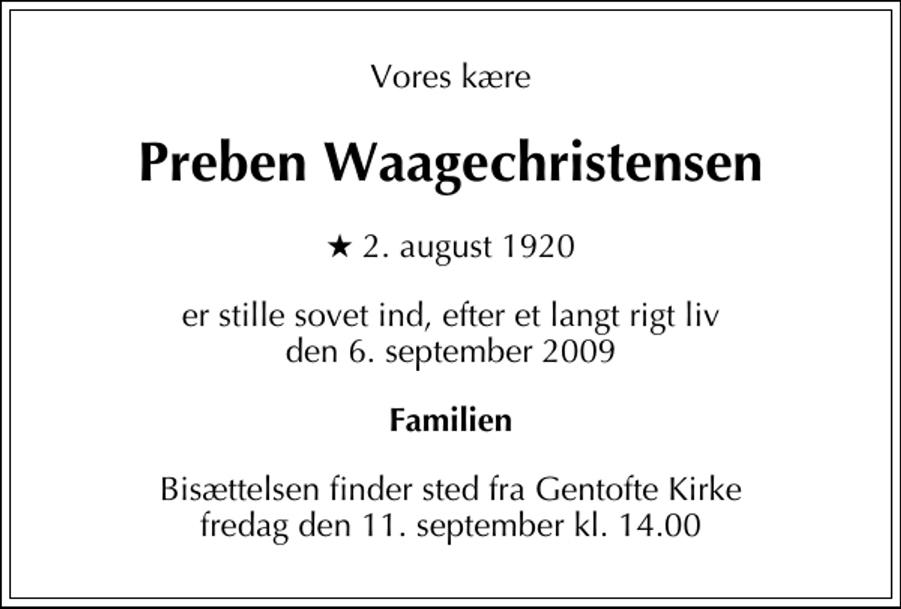 <p>Vores kære<br />Preben Waagechristensen<br />* 2. august 1920<br />er stille sovet ind, efter et langt rigt liv den 6. september 2009<br />Familien<br />Bisættelsen finder sted fra Gentofte Kirke fredag den 11. september kl. 14.00</p>