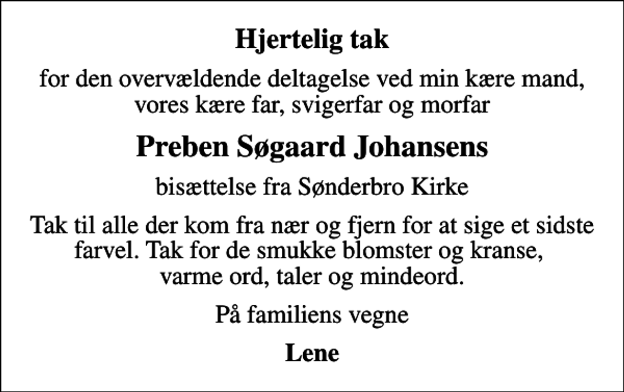 <p>Hjertelig tak<br />for den overvældende deltagelse ved min kære mand, vores kære far, svigerfar og morfar<br />Preben Søgaard Johansens<br />bisættelse fra Sønderbro Kirke<br />Tak til alle der kom fra nær og fjern for at sige et sidste farvel. Tak for de smukke blomster og kranse, varme ord, taler og mindeord.<br />På familiens vegne<br />Lene</p>