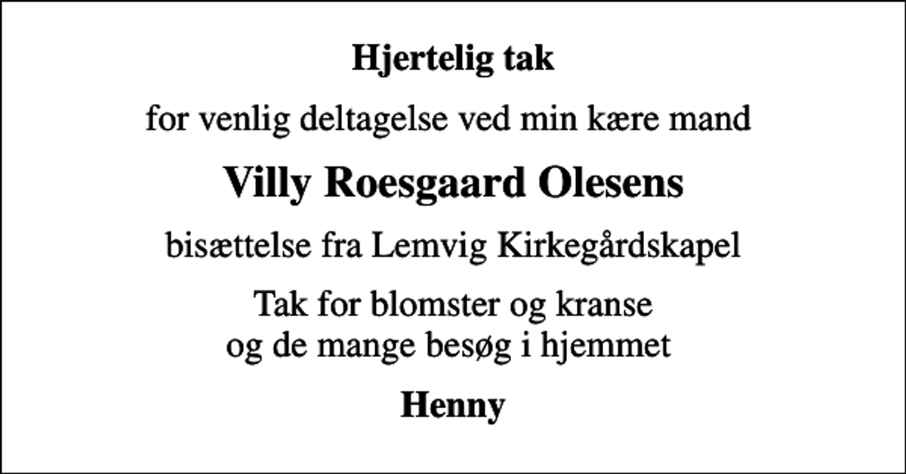 <p>Hjertelig tak<br />for venlig deltagelse ved min kære mand<br />Villy Roesgaard Olesens<br />bisættelse fra Lemvig Kirkegårdskapel<br />Tak for blomster og kranse og de mange besøg i hjemmet<br />Henny</p>