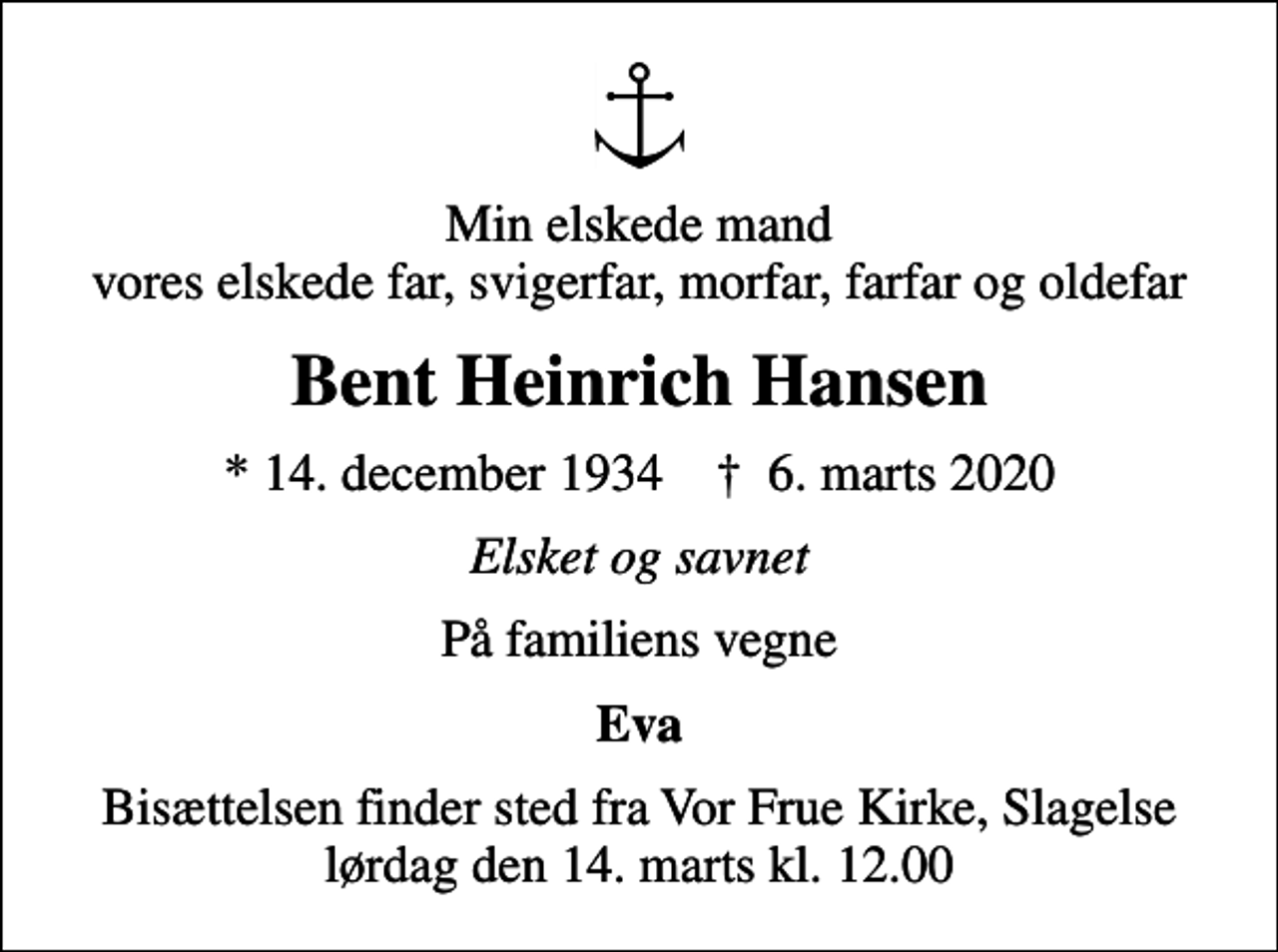 <p>Min elskede mand vores elskede far, svigerfar, morfar, farfar og oldefar<br />Bent Heinrich Hansen<br />* 14. december 1934 ✝ 6. marts 2020<br />Elsket og savnet<br />På familiens vegne<br />Eva<br />Bisættelsen finder sted fra Vor Frue Kirke, Slagelse lørdag den 14. marts kl. 12.00</p>