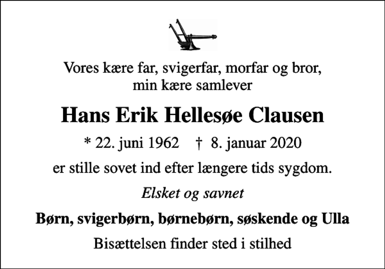 <p>Vores kære far, svigerfar, morfar og bror, min kære samlever<br />Hans Erik Hellesøe Clausen<br />* 22. juni 1962 ✝ 8. januar 2020<br />er stille sovet ind efter længere tids sygdom.<br />Elsket og savnet<br />Børn, svigerbørn, børnebørn, søskende og Ulla<br />Bisættelsen finder sted i stilhed</p>