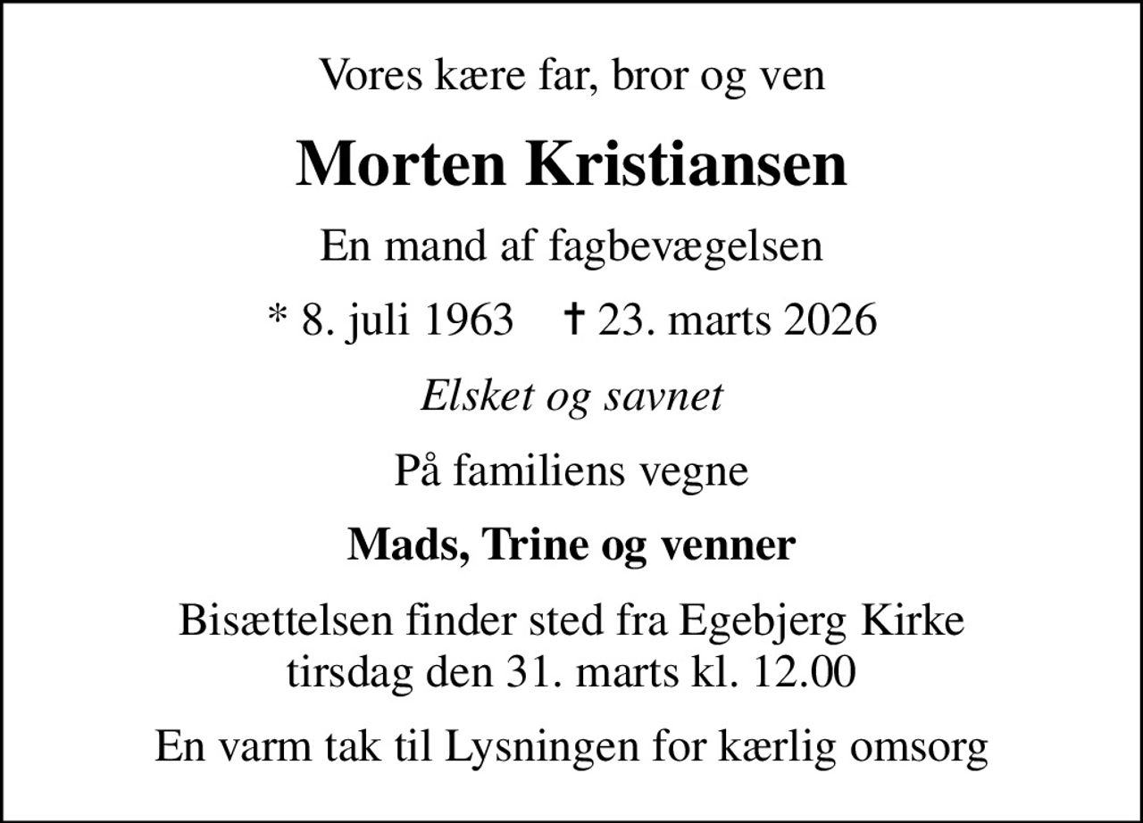 Vores kære far, bror og ven
Morten Kristiansen
En mand af fagbevægelsen
* 8. juli 1963    ✝ 23. marts 2026
Elsket og savnet
På familiens vegne
Mads, Trine og venner
Bisættelsen finder sted fra Egebjerg Kirke tirsdag den 31. marts kl. 12.00
En varm tak til Lysningen for kærlig omsorg