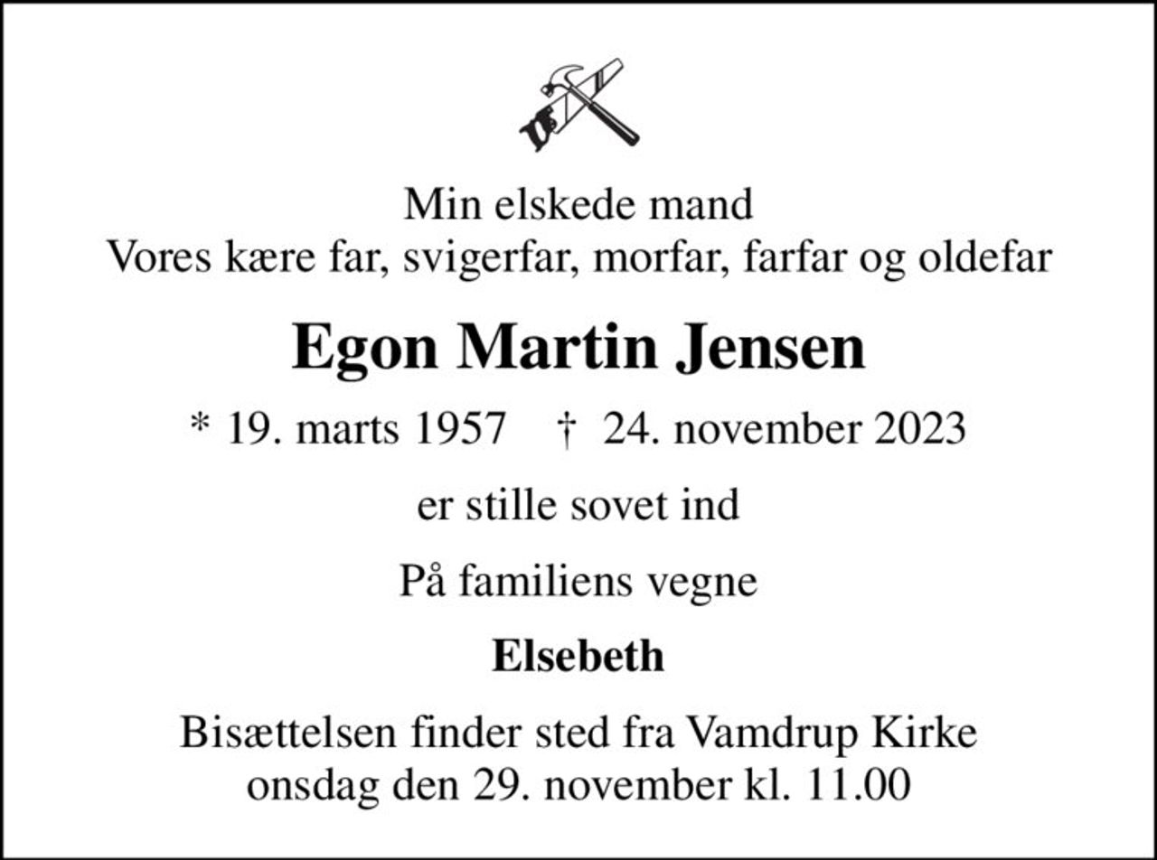 Min elskede mand Vores kære far, svigerfar, morfar, farfar og oldefar
Egon Martin Jensen
* 19. marts 1957    ✝ 24. november 2023
er stille sovet ind
På familiens vegne
Elsebeth
Bisættelsen finder sted fra Vamdrup Kirke  onsdag den 29. november kl. 11.00