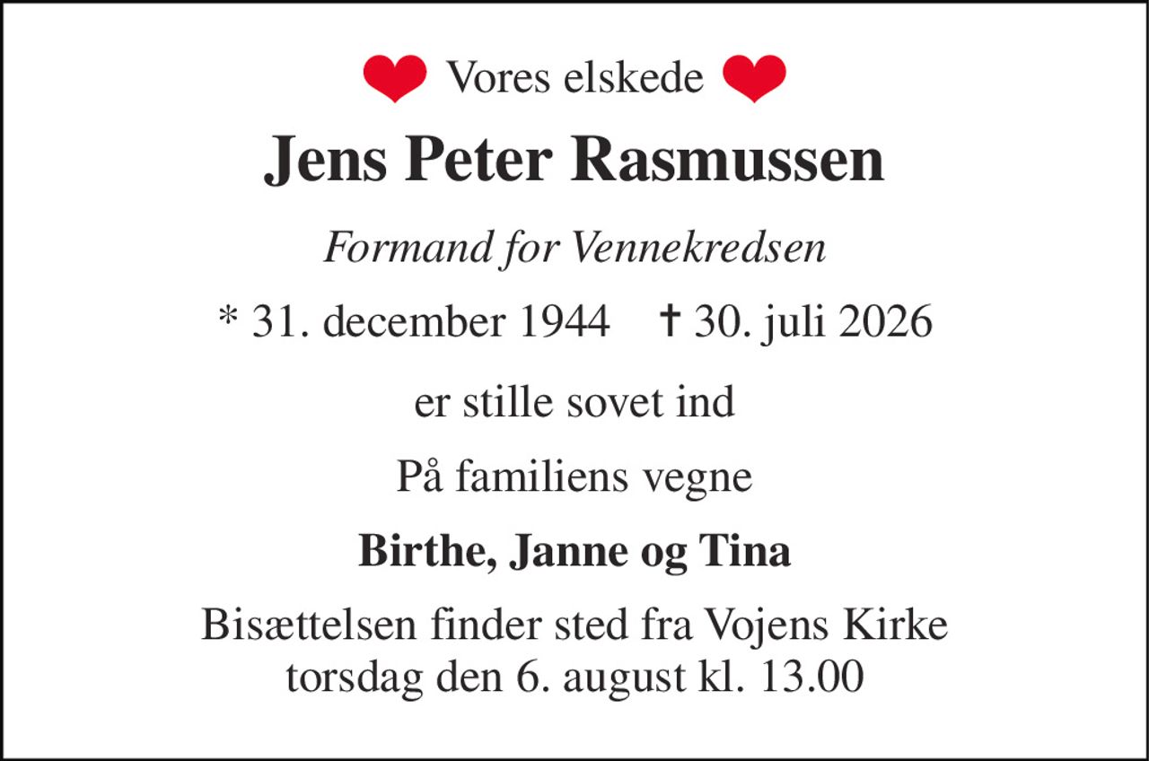 Vores elskede 
Jens Peter Rasmussen 
Formand for Vennekredsen 
*​ 31. december 1944​    ✝​ 30. juli 2026 
er stille sovet ind 
På familiens vegne 
Birthe, Janne og Tina 
Bisættelsen​ finder sted fra Vojens Kirke​ torsdag den 6. august​ kl. 13.00
