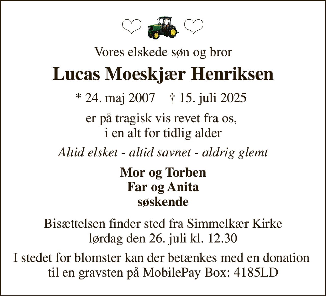 Vores elskede søn og bror 
Lucas Moeskjær Henriksen 
★ 24. maj 2007 
✝ 15. juli 2025 
er på tragisk vis revet fra os,  i en alt for tidlig alder 
Altid elsket - altid savnet - aldrig glemt 
Mor og Torben Far og Anita søskende 
Bisættelsen finder sted fra Simmelkær Kirke lørdag den 26. juli kl. 12.30 
I stedet for blomster kan der betænkes med en donation  til en gravsten på MobilePay Box: 4185LD
