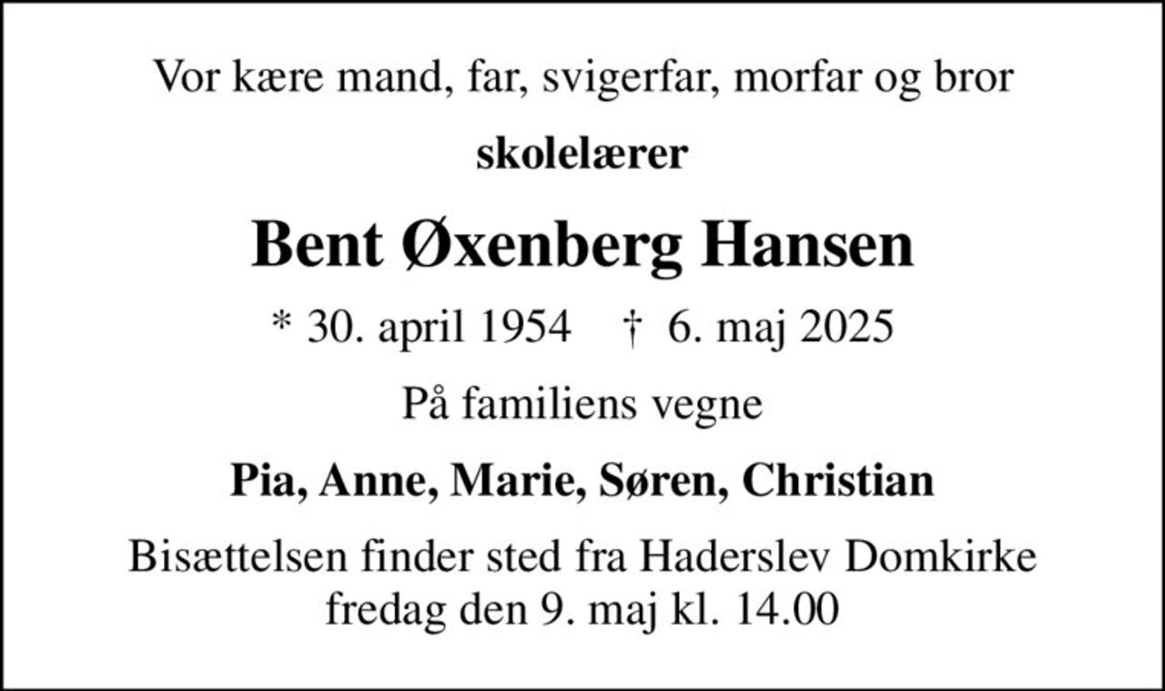 Vor kære mand, far, svigerfar, morfar og bror
skolelærer
Bent Øxenberg Hansen
* 30. april 1954    ✝ 6. maj 2025
På familiens vegne
Pia, Anne, Marie, Søren, Christian
Bisættelsen finder sted fra Haderslev Domkirke  fredag den 9. maj kl. 14.00