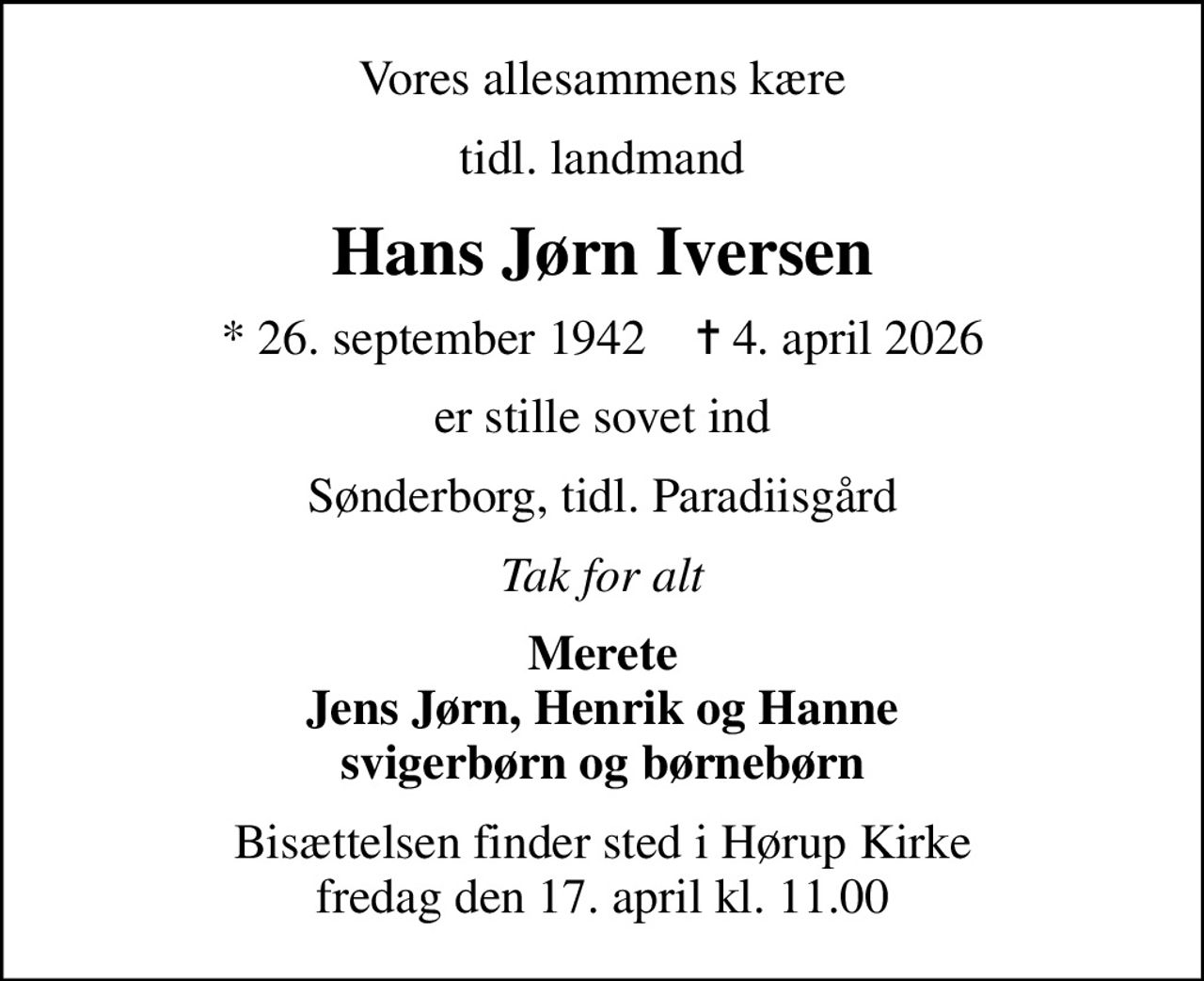 Vores allesammens kære
tidl. landmand
Hans Jørn Iversen
* 26. september 1942    ✝ 4. april 2026
er stille sovet ind
Sønderborg, tidl. Paradiisgård
Tak for alt
Merete Jens Jørn, Henrik og Hanne svigerbørn og børnebørn
Bisættelsen finder sted i Hørup Kirke  fredag den 17. april kl. 11.00