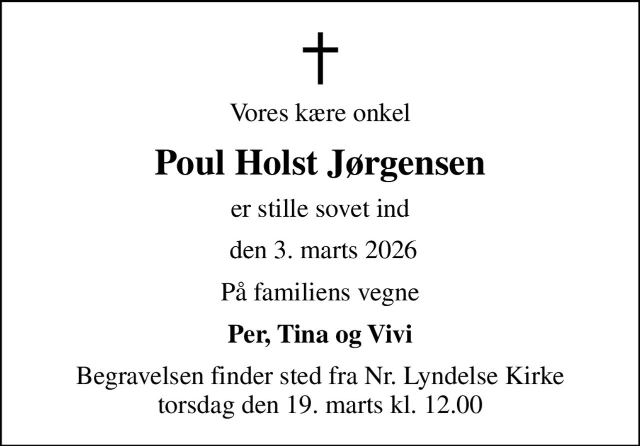 Vores kære onkel
Poul Holst Jørgensen
er stille sovet ind
 den 3. marts 2026
På familiens vegne
Per, Tina og Vivi
Begravelsen finder sted fra Nr. Lyndelse Kirke  torsdag den 19. marts kl. 12.00
