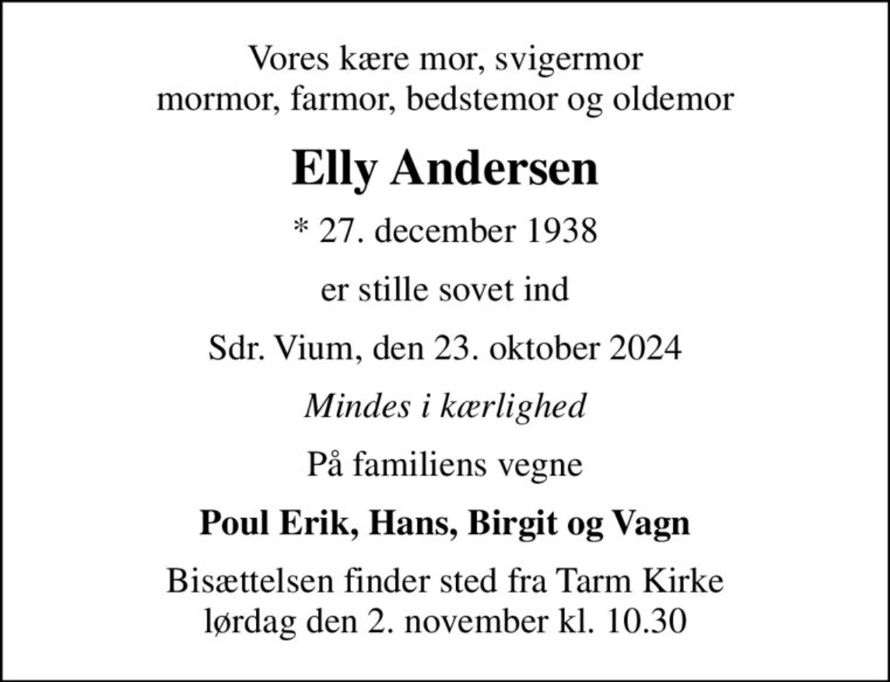 Vores kære mor, svigermor  mormor, farmor, bedstemor og oldemor 
Elly Andersen
* 27. december 1938
er stille sovet ind
Sdr. Vium, den 23. oktober 2024
Mindes i kærlighed
På familiens vegne
Poul Erik, Hans, Birgit og Vagn
Bisættelsen finder sted fra Tarm Kirke  lørdag den 2. november kl. 10.30