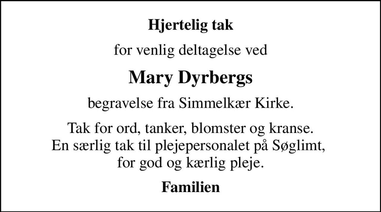 Hjertelig tak
for venlig deltagelse ved
Mary Dyrbergs
begravelse fra Simmelkær Kirke.
Tak for ord, tanker, blomster og kranse. En særlig tak til plejepersonalet på Søglimt,  for god og kærlig pleje.
Familien
