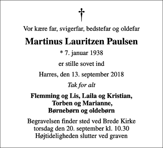 <p>Vor kære far, svigerfar, bedstefar og oldefar<br />Martinus Lauritzen Paulsen<br />* 7. januar 1938<br />er stille sovet ind<br />Harres, den 13. september 2018<br />Tak for alt<br />Flemming og Lis, Laila og Kristian, Torben og Marianne, Børnebørn og oldebørn<br />Begravelsen finder sted ved Brede Kirke torsdag den 20. september kl. 10.30 Højtideligheden slutter ved graven</p>