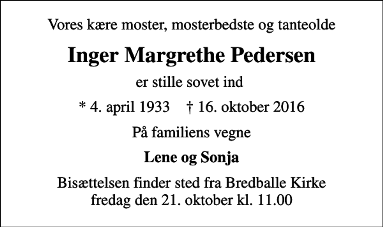 <p>Vores kære moster, mosterbedste og tanteolde<br />Inger Margrethe Pedersen<br />er stille sovet ind<br />* 4. april 1933 ✝ 16. oktober 2016<br />På familiens vegne<br />Lene og Sonja<br />Bisættelsen finder sted fra Bredballe Kirke fredag den 21. oktober kl. 11.00</p>