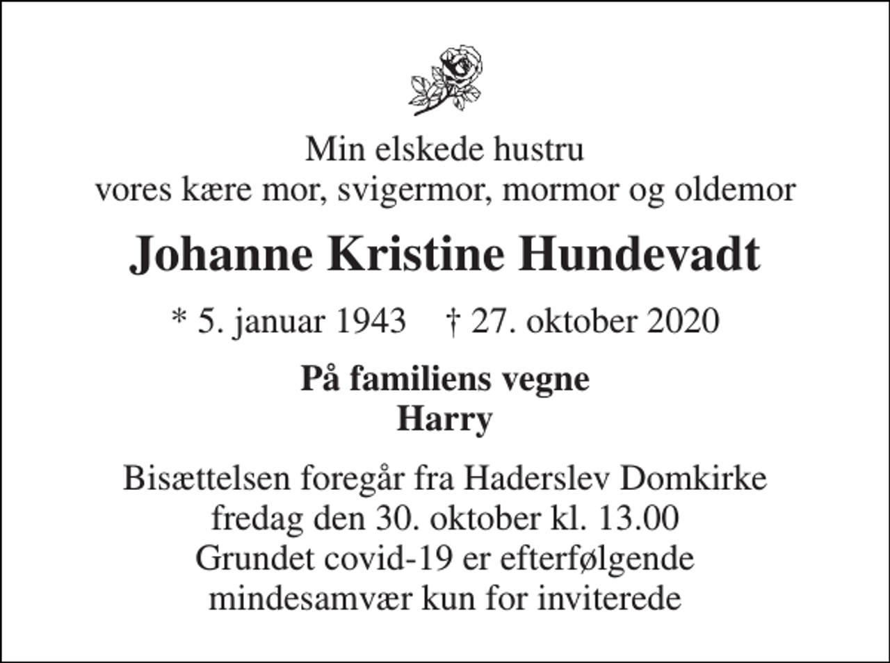<p>Min elskede hustru vores kære mor, svigermor, mormor og oldemor<br />Johanne Kristine Hundevadt<br />* 5. januar 1943 † 27. oktober 2020<br />På familiens vegne Harry<br />Bisættelsen foregår fra Haderslev Domkirke fredag den 30. oktober kl. 13.00 Grundet covid-19 er efterfølgende mindesamvær kun for inviterede</p>