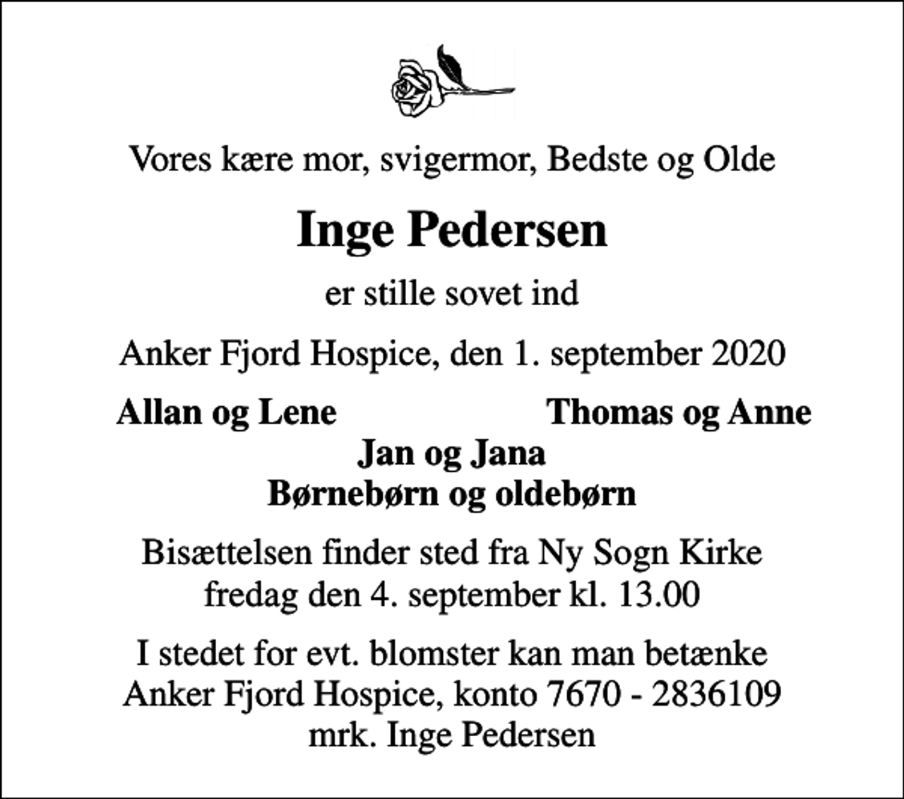 <p>Vores kære mor, svigermor, Bedste og Olde<br />Inge Pedersen<br />er stille sovet ind<br />Anker Fjord Hospice, den 1. september 2020<br />Allan og Lene<br />Thomas og Anne<br />Bisættelsen finder sted fra Ny Sogn Kirke fredag den 4. september kl. 13.00<br />I stedet for evt. blomster kan man betænke<br />Anker Fjord Hospice konto7670-2836109mrk. Inge<br />Pedersen</p>