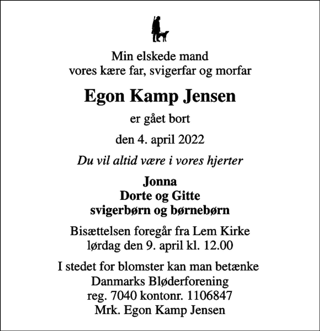 <p>Min elskede mand vores kære far, svigerfar og morfar<br />Egon Kamp Jensen<br />er gået bort<br />den 4. april 2022<br />Du vil altid være i vores hjerter<br />Jonna Dorte og Gitte svigerbørn og børnebørn<br />Bisættelsen foregår fra Lem Kirke lørdag den 9. april kl. 12.00<br />I stedet for blomster kan man betænke Danmarks Bløderforening reg. 7040 kontonr. 1106847 Mrk. Egon Kamp Jensen</p>