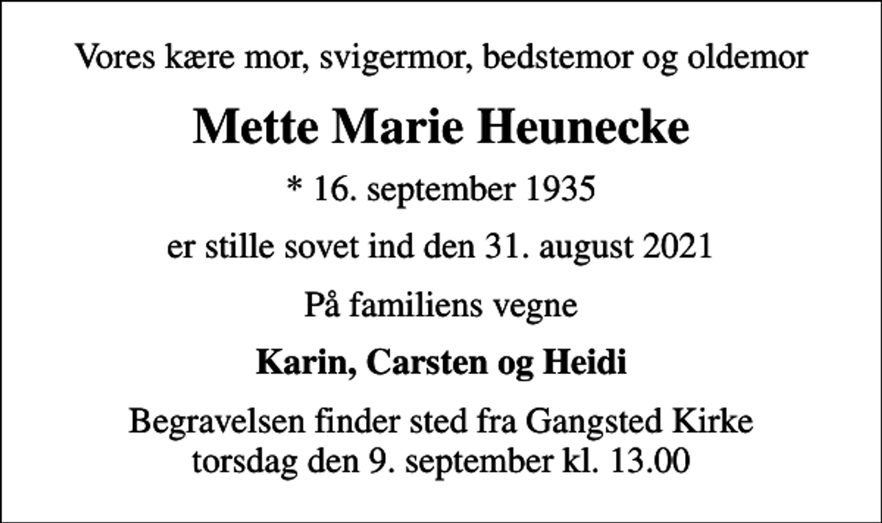 <p>Vores kære mor, svigermor, bedstemor og oldemor<br />Mette Marie Heunecke<br />* 16. september 1935<br />er stille sovet ind den 31. august 2021<br />På familiens vegne<br />Karin, Carsten og Heidi<br />Begravelsen finder sted fra Gangsted Kirke torsdag den 9. september kl. 13.00</p>