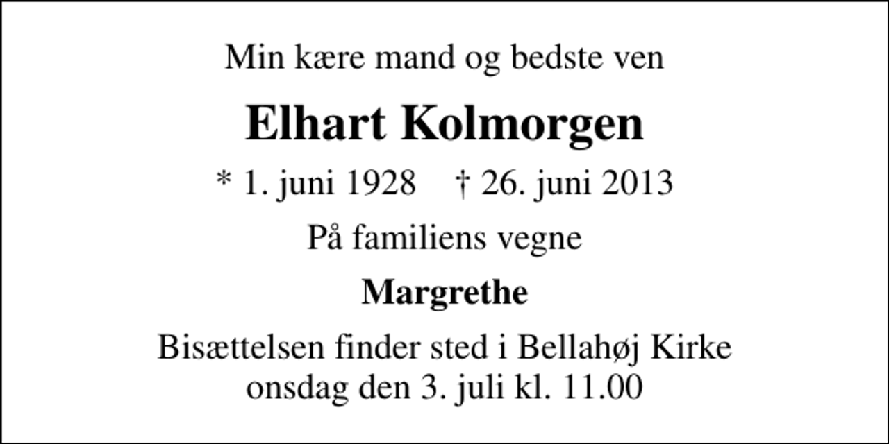 <p>Min kære mand og bedste ven<br />Elhart Kolmorgen<br />* 1. juni 1928 ✝ 26. juni 2013<br />På familiens vegne<br />Margrethe<br />Bisættelsen finder sted i Bellahøj Kirke onsdag den 3. juli kl. 11.00</p>