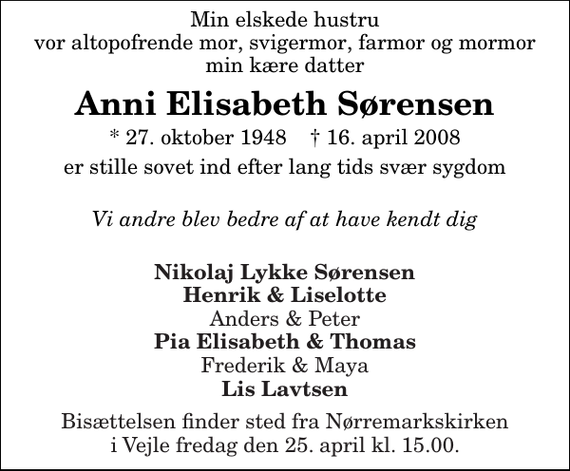 <p>Min elskede hustru vor altopofrende mor, svigermor, farmor og mormor min kære datter<br />Anni Elisabeth Sørensen<br />* 27. oktober 1948 ✝ 16. april 2008<br />er stille sovet ind efter lang tids svær sygdom<br />Vi andre blev bedre af at have kendt dig<br />Nikolaj Lykke Sørensen Henrik &amp; Liselotte Anders &amp; Peter Pia Elisabeth &amp; Thomas Frederik &amp; Maya Lis Lavtsen<br />Bisættelsen finder sted fra Nørremarkskirken i Vejle fredag den 25. april kl. 15.00</p>