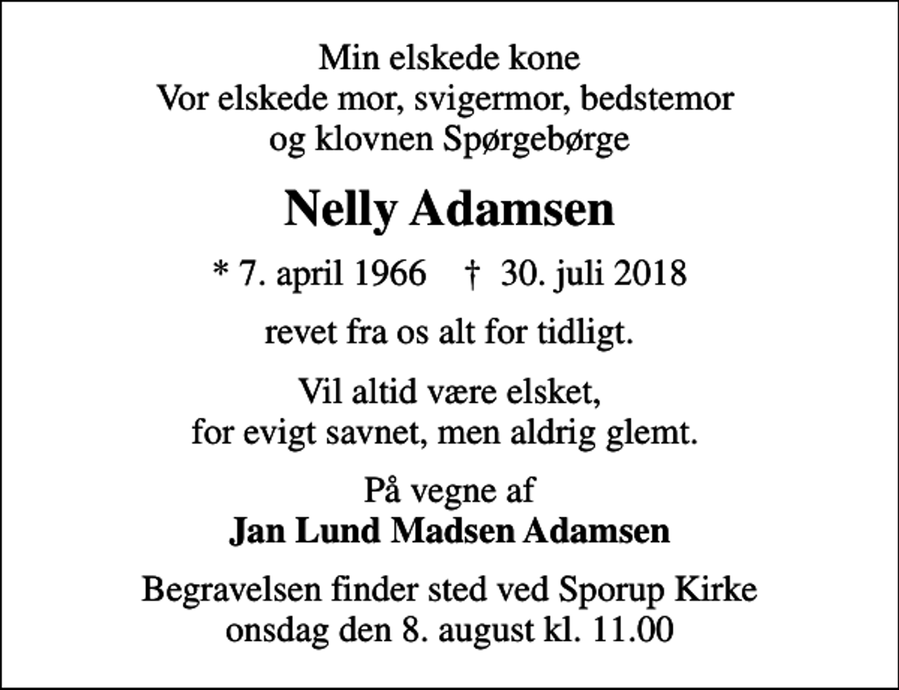 <p>Min elskede kone Vor elskede mor, svigermor, bedstemor og klovnen Spørgebørge<br />Nelly Adamsen<br />* 7. april 1966 ✝ 30. juli 2018<br />revet fra os alt for tidligt.<br />Vil altid være elsket, for evigt savnet, men aldrig glemt.<br />På vegne af <em>Jan Lund Madsen Adamsen<br />Begravelsen finder sted ved Sporup Kirke onsdag den 8. august kl. 11.00</em></p>