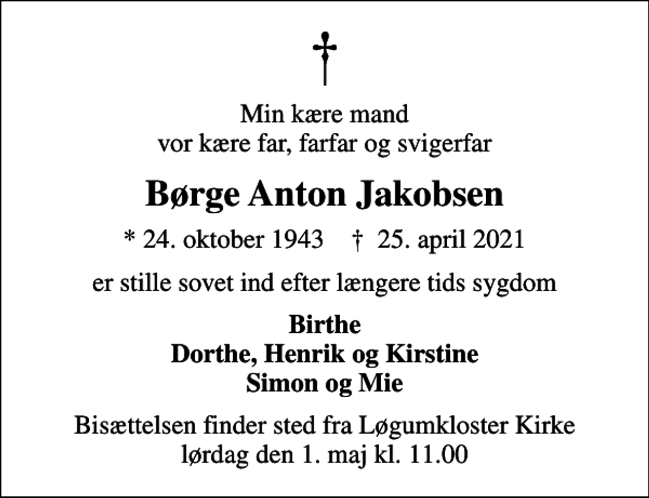 <p>Min kære mand vor kære far, farfar og svigerfar<br />Børge Anton Jakobsen<br />* 24. oktober 1943 ✝ 25. april 2021<br />er stille sovet ind efter længere tids sygdom<br />Birthe Dorthe, Henrik og Kirstine Simon og Mie<br />Bisættelsen finder sted fra Løgumkloster Kirke lørdag den 1. maj kl. 11.00</p>
