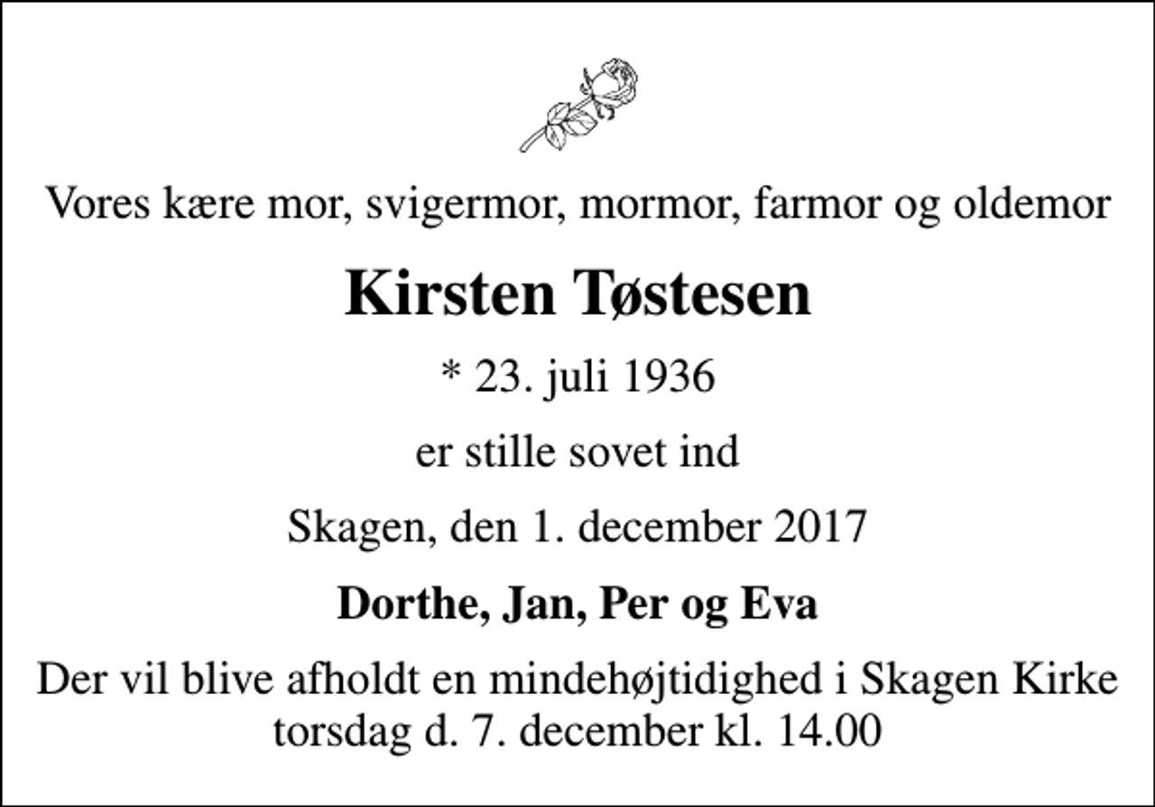 <p>Vores kære mor, svigermor, mormor, farmor og oldemor<br />Kirsten Tøstesen<br />* 23. juli 1936<br />er stille sovet ind<br />Skagen, den 1. december 2017<br />Dorthe, Jan, Per og Eva<br />Der vil blive afholdt en mindehøjtidighed i Skagen Kirke torsdag d. 7. december kl. 14.00</p>