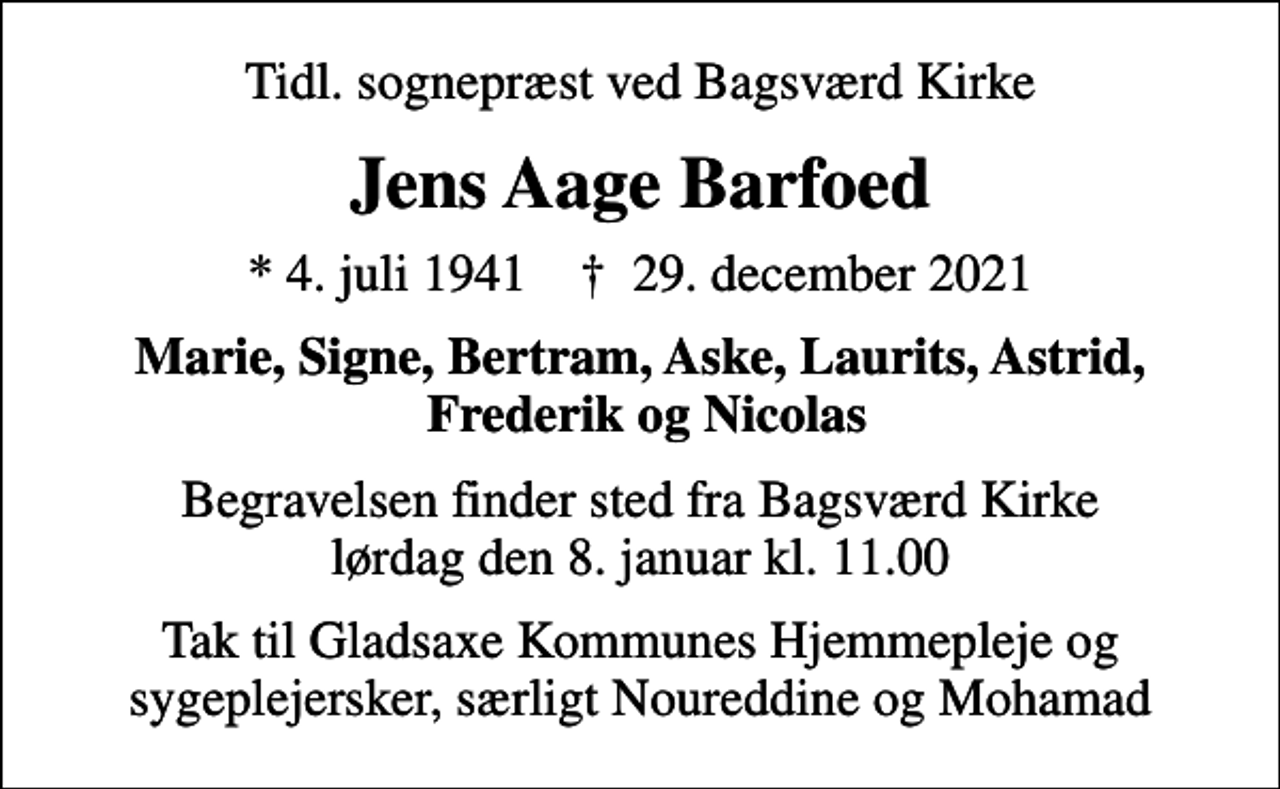 <p>Tidl. sognepræst ved Bagsværd Kirke<br />Jens Aage Barfoed<br />* 4. juli 1941 ✝ 29. december 2021<br />Marie, Signe, Bertram, Aske, Laurits, Astrid, Frederik og Nicolas<br />Begravelsen finder sted fra Bagsværd Kirke lørdag den 8. januar kl. 11.00<br />Tak til Gladsaxe Kommunes Hjemmepleje og sygeplejersker, særligt Noureddine og Mohamad</p>